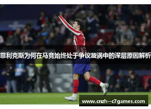 菲利克斯为何在马竞始终处于争议漩涡中的深层原因解析 菲利克斯为何在马竞始终处于争议漩涡中的深层原因解析