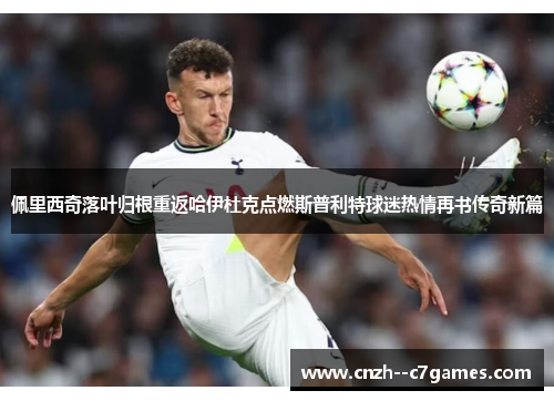 佩里西奇落叶归根重返哈伊杜克点燃斯普利特球迷热情再书传奇新篇 佩里西奇落叶归根重返哈伊杜克点燃斯普利特球迷热情再书传奇新篇