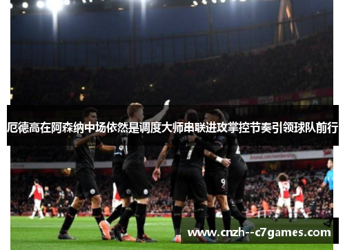 厄德高在阿森纳中场依然是调度大师串联进攻掌控节奏引领球队前行 厄德高在阿森纳中场依然是调度大师串联进攻掌控节奏引领球队前行