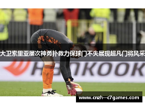 大卫索里亚屡次神勇扑救力保球门不失展现超凡门将风采