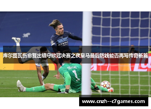 库尔图瓦伤愈复出镇守欧冠决赛之夜皇马最后防线能否再写传奇新篇